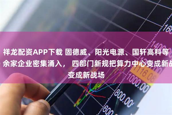 祥龙配资APP下载 固德威、阳光电源、国轩高科等 20 余家企业密集涌入， 四部门新规把算力中心变成新战场
